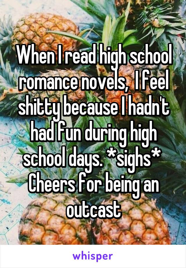 When I read high school romance novels,  I feel shitty because I hadn't had fun during high school days. *sighs* 
Cheers for being an outcast