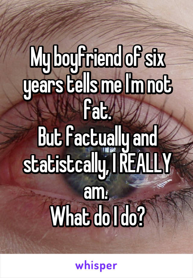 My boyfriend of six years tells me I'm not fat.
But factually and statistcally, I REALLY am. 
What do I do?