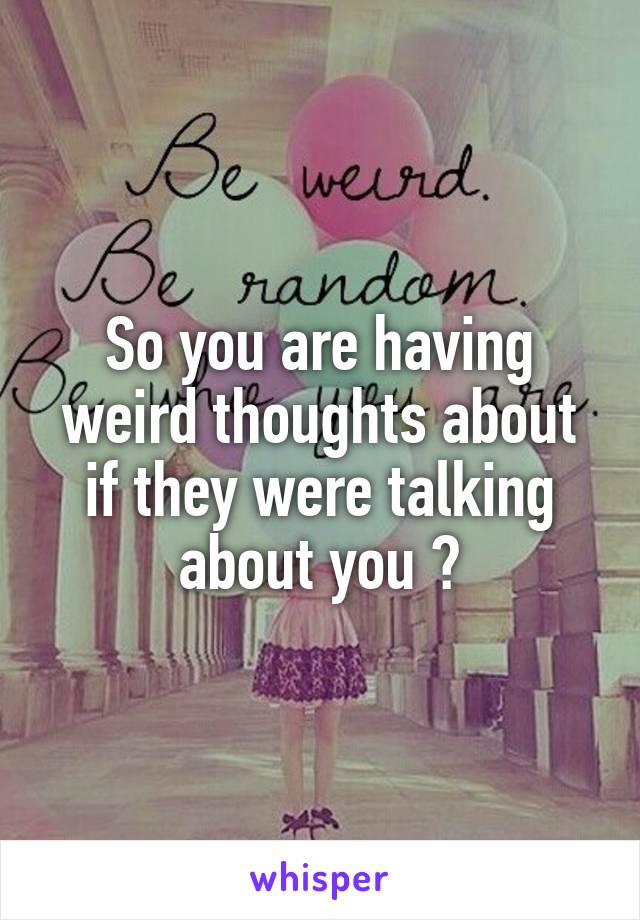 So you are having weird thoughts about if they were talking about you ?