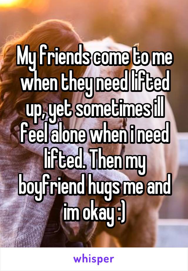My friends come to me when they need lifted up, yet sometimes ill feel alone when i need lifted. Then my boyfriend hugs me and im okay :)