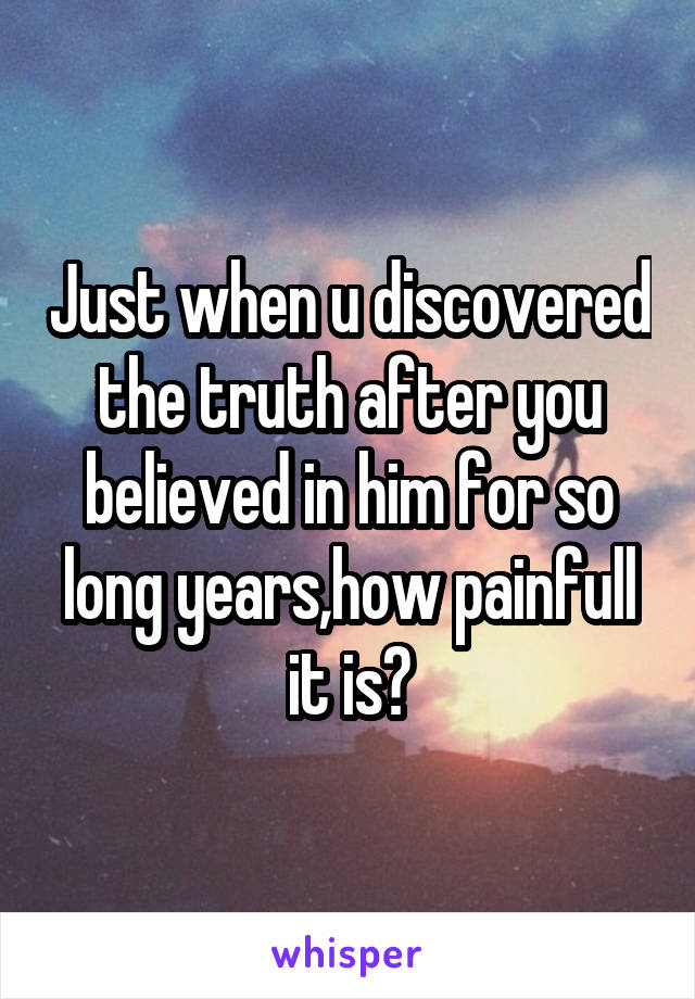 Just when u discovered the truth after you believed in him for so long years,how painfull it is?