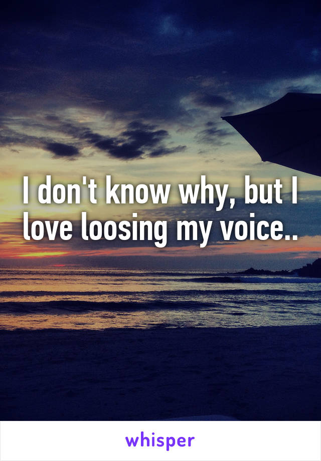 I don't know why, but I love loosing my voice.. 