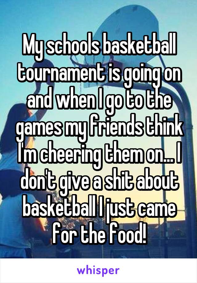 My schools basketball tournament is going on and when I go to the games my friends think I'm cheering them on... I don't give a shit about basketball I just came for the food!