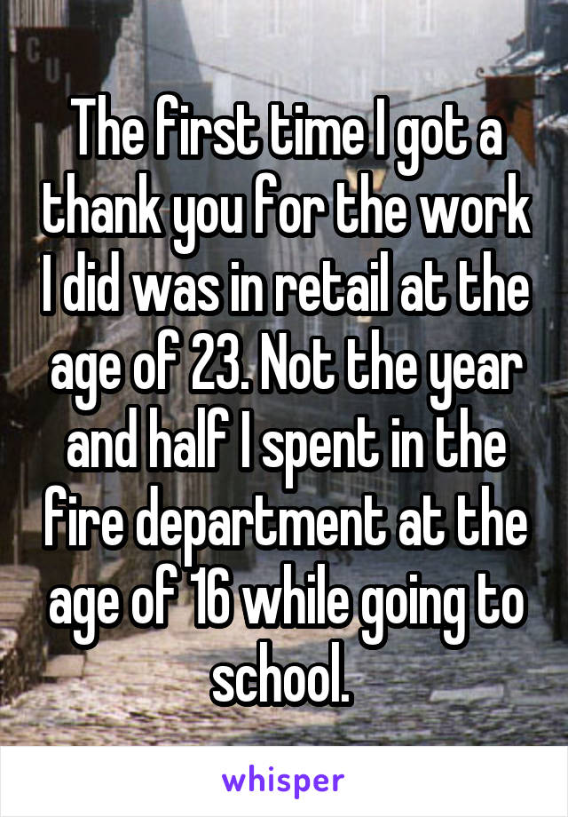 The first time I got a thank you for the work I did was in retail at the age of 23. Not the year and half I spent in the fire department at the age of 16 while going to school. 