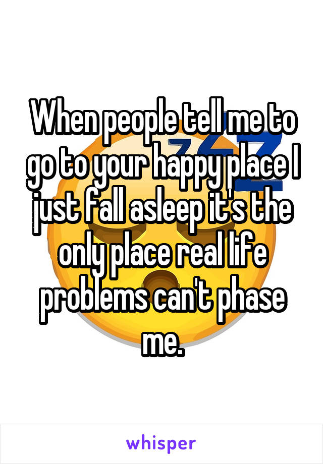 When people tell me to go to your happy place I just fall asleep it's the only place real life problems can't phase me.