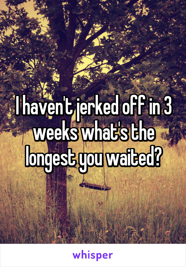 I haven't jerked off in 3 weeks what's the longest you waited?
