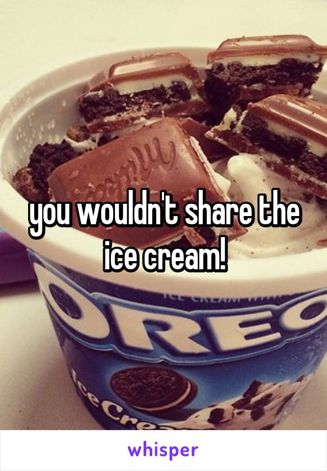 you wouldn't share the ice cream!