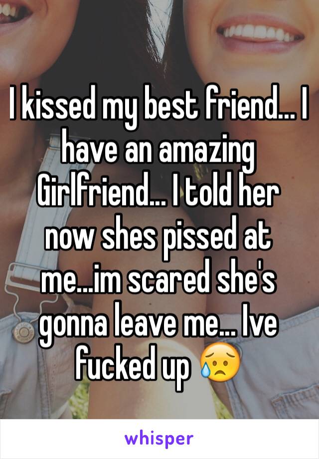I kissed my best friend... I have an amazing Girlfriend... I told her now shes pissed at me...im scared she's gonna leave me... Ive fucked up 😥