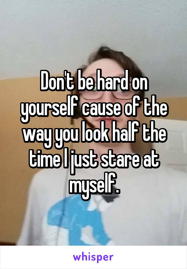 Don't be hard on yourself cause of the way you look half the time I just stare at myself.
