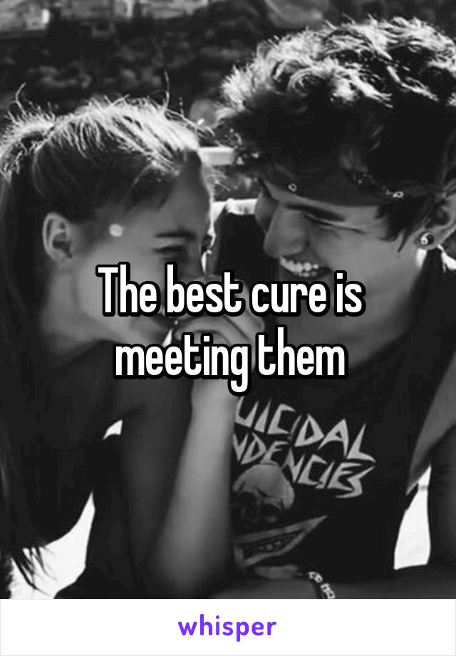 The best cure is meeting them