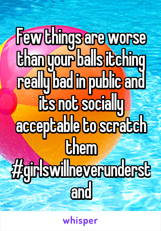Few things are worse than your balls itching really bad in public and its not socially acceptable to scratch them #girlswillneverunderstand