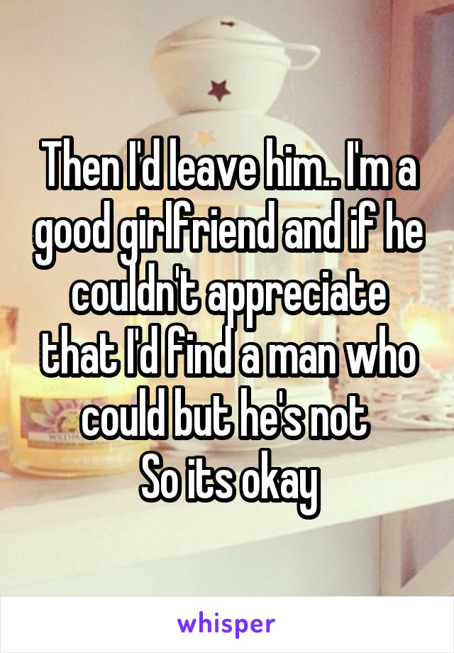 Then I'd leave him.. I'm a good girlfriend and if he couldn't appreciate that I'd find a man who could but he's not 
 So its okay 