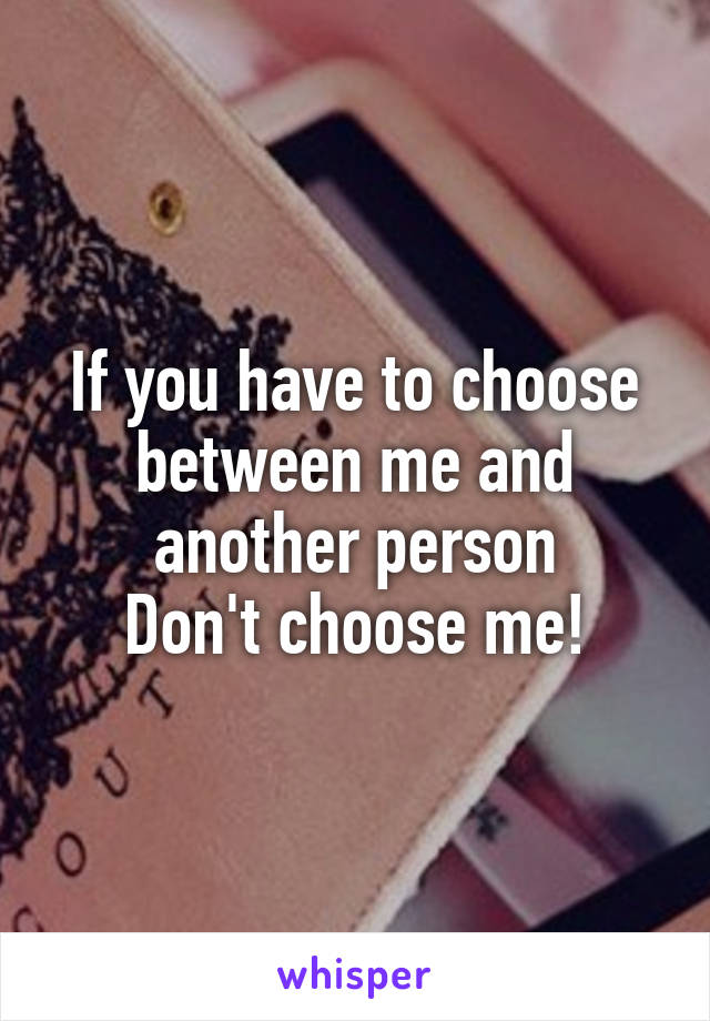 If you have to choose between me and another person
Don't choose me!
