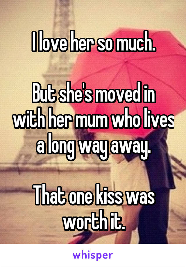 I love her so much.

But she's moved in with her mum who lives a long way away.

That one kiss was worth it.