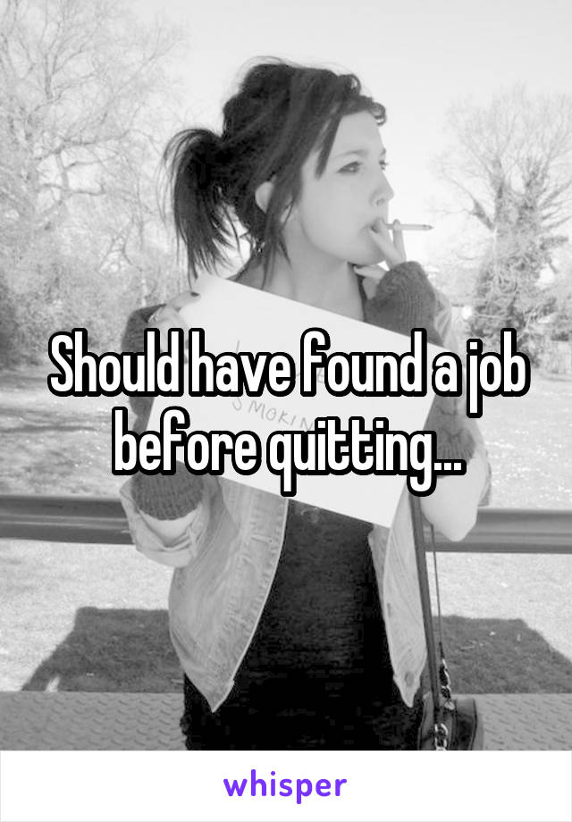 Should have found a job before quitting...