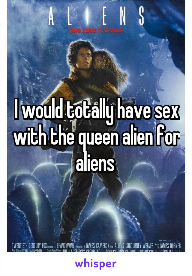 I would totally have sex with the queen alien for aliens 