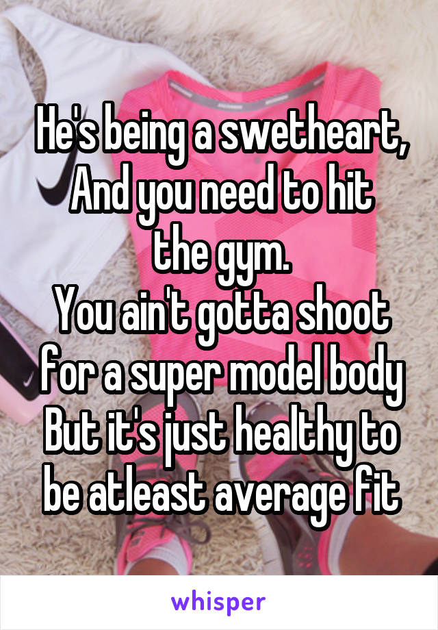 He's being a swetheart,
And you need to hit the gym.
You ain't gotta shoot for a super model body
But it's just healthy to be atleast average fit