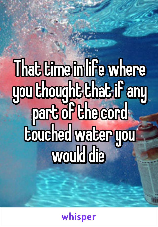 That time in life where you thought that if any part of the cord touched water you would die 