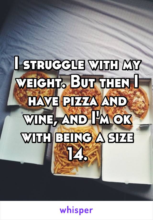 I struggle with my weight. But then I have pizza and wine, and I'm ok with being a size 14.