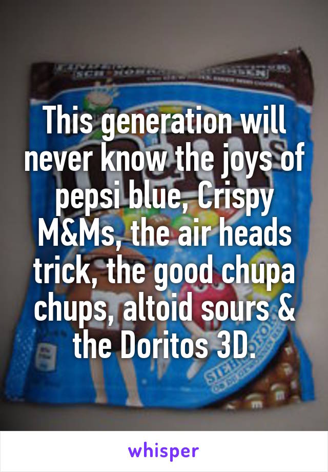 This generation will never know the joys of pepsi blue, Crispy M&Ms, the air heads trick, the good chupa chups, altoid sours & the Doritos 3D.