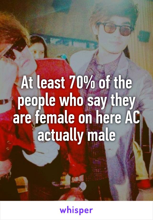 At least 70% of the people who say they are female on here AC actually male