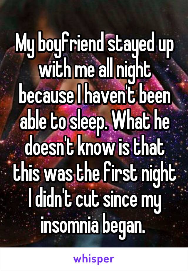 My boyfriend stayed up with me all night because I haven't been able to sleep. What he doesn't know is that this was the first night I didn't cut since my insomnia began. 
