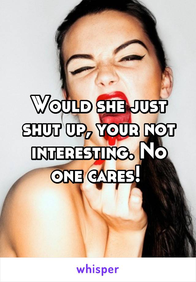 Would she just shut up, your not interesting. No one cares! 