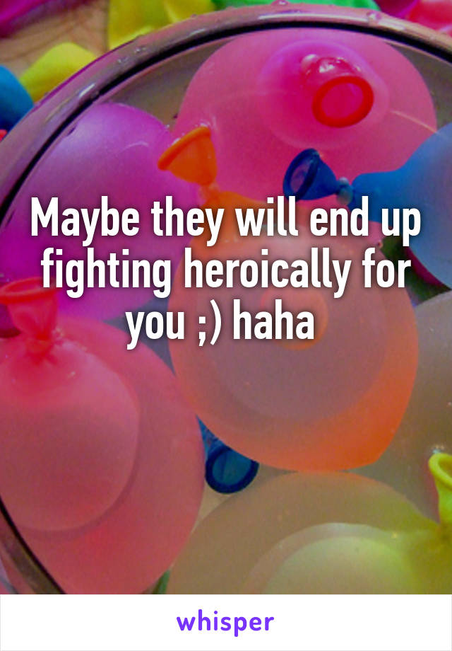 Maybe they will end up fighting heroically for you ;) haha 

