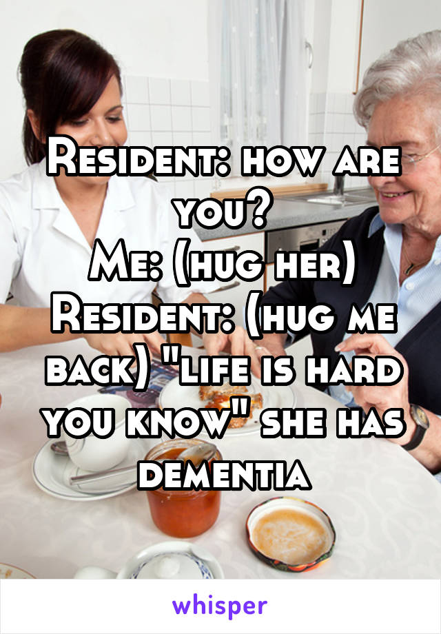 Resident: how are you?
Me: (hug her)
Resident: (hug me back) "life is hard you know" she has dementia