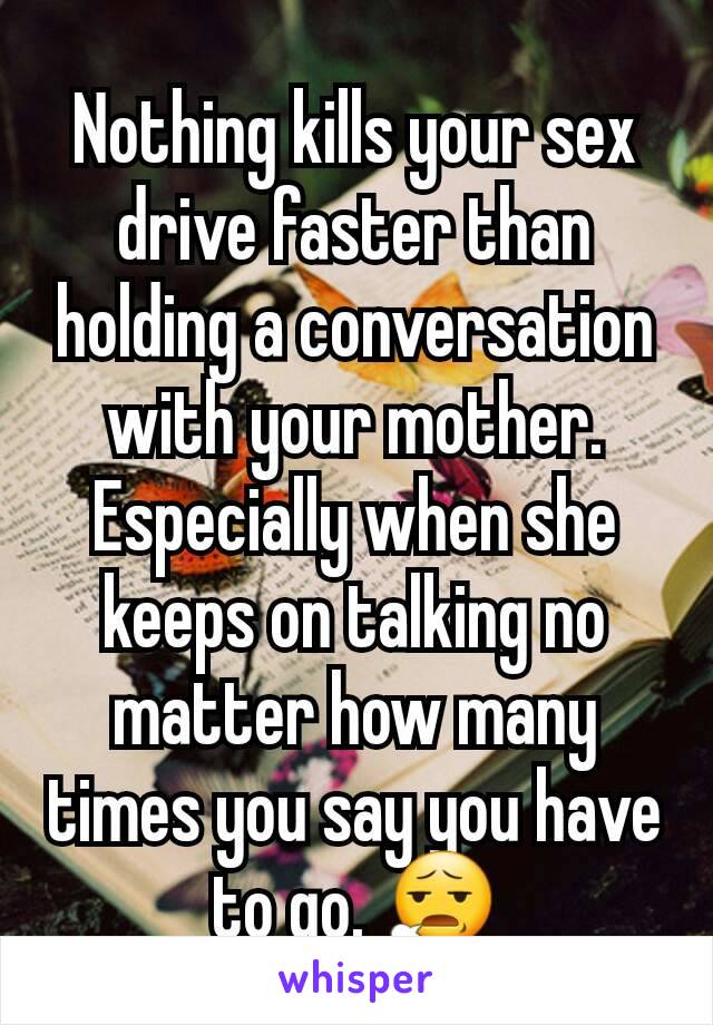 Nothing kills your sex drive faster than holding a conversation with your mother. Especially when she keeps on talking no matter how many times you say you have to go. 😧