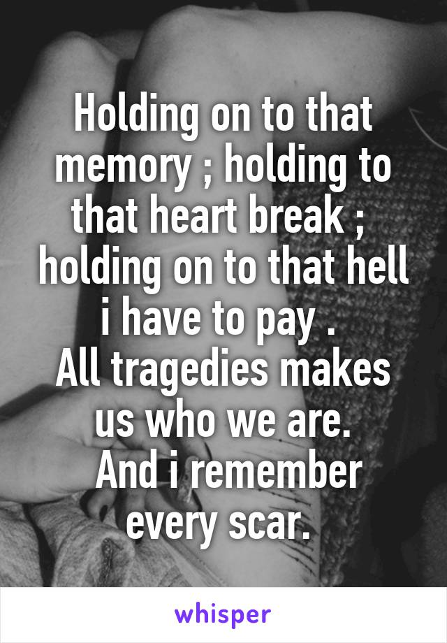 Holding on to that memory ; holding to that heart break ;  holding on to that hell i have to pay . 
All tragedies makes us who we are.
 And i remember every scar. 