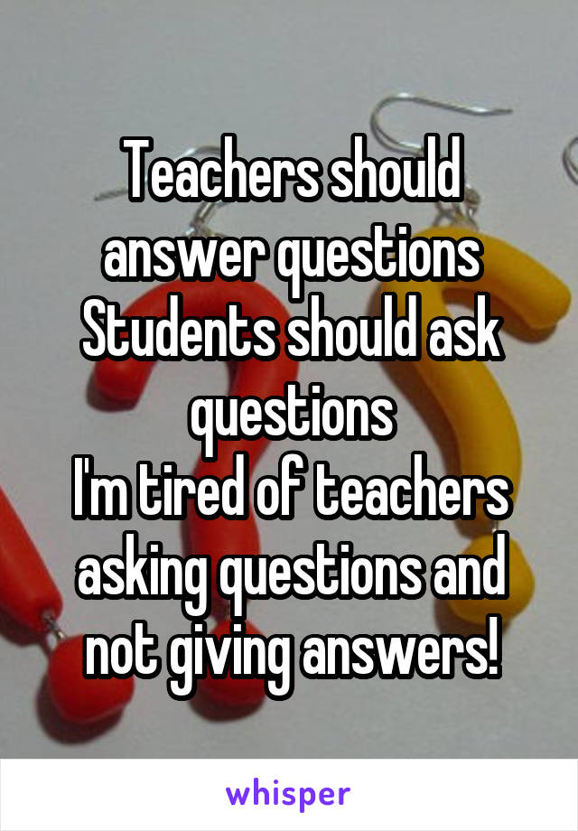 Teachers should answer questions
Students should ask questions
I'm tired of teachers asking questions and not giving answers!