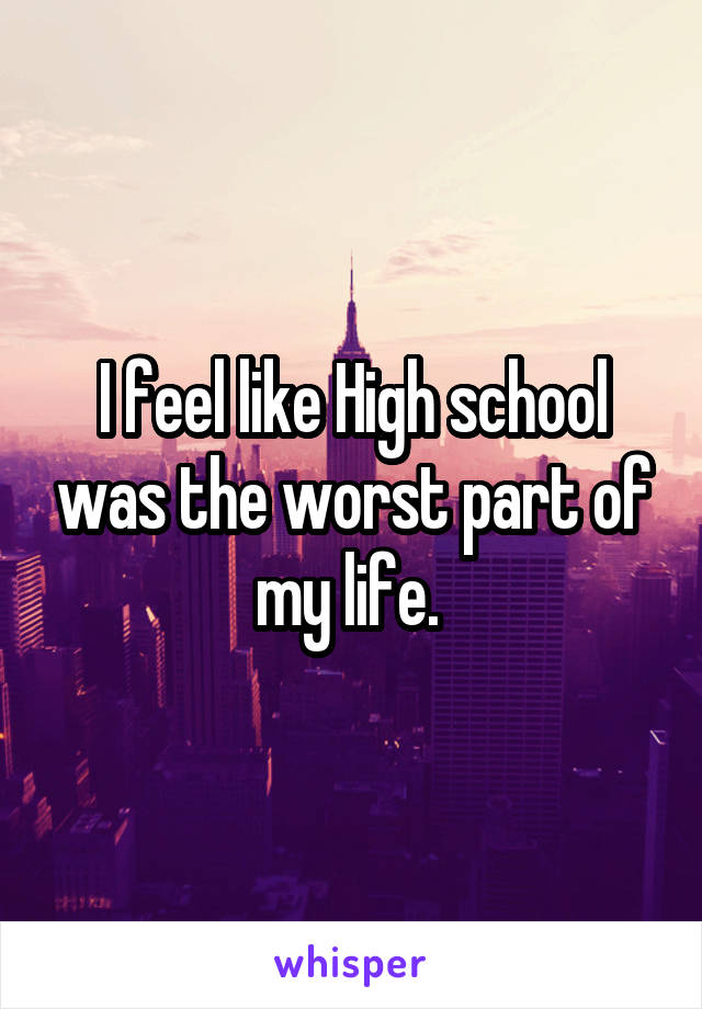 I feel like High school was the worst part of my life. 