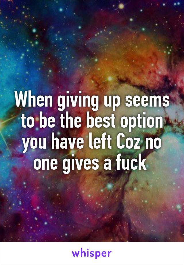 When giving up seems to be the best option you have left Coz no one gives a fuck 