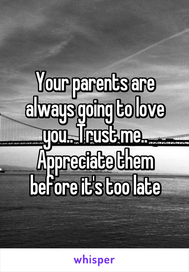 Your parents are always going to love you.. Trust me.. Appreciate them before it's too late