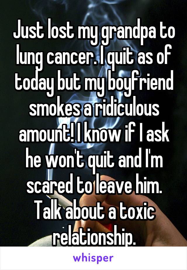 Just lost my grandpa to lung cancer. I quit as of today but my boyfriend smokes a ridiculous amount! I know if I ask he won't quit and I'm scared to leave him. Talk about a toxic relationship.