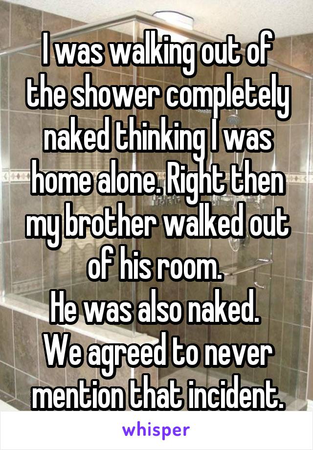 I was walking out of the shower completely naked thinking I was home alone. Right then my brother walked out of his room. 
He was also naked. 
We agreed to never mention that incident.