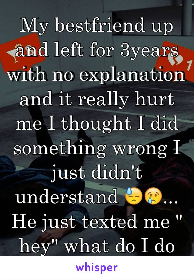 My bestfriend up and left for 3years with no explanation and it really hurt me I thought I did something wrong I just didn't understand 😓😢... He just texted me " hey" what do I do