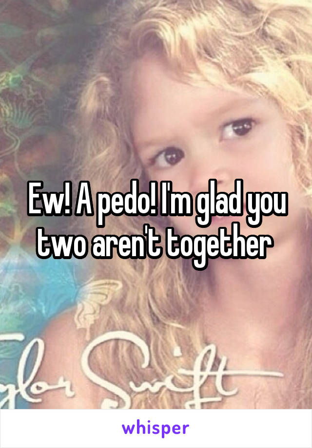 Ew! A pedo! I'm glad you two aren't together 