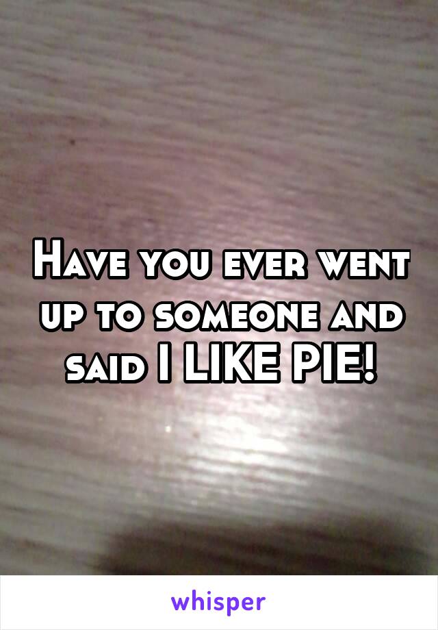 Have you ever went up to someone and said I LIKE PIE!