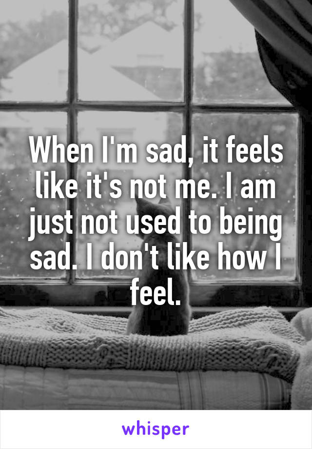 When I'm sad, it feels like it's not me. I am just not used to being sad. I don't like how I feel.