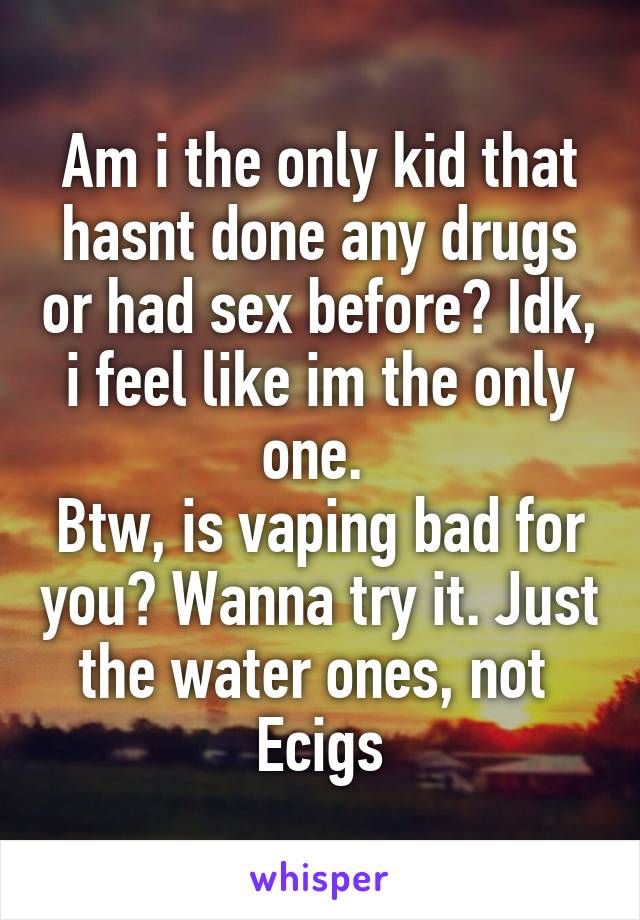 Am i the only kid that hasnt done any drugs or had sex before? Idk, i feel like im the only one. 
Btw, is vaping bad for you? Wanna try it. Just the water ones, not 
Ecigs
