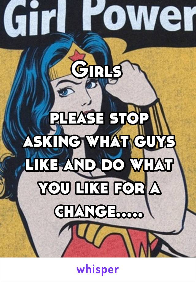 Girls 

please stop asking what guys like and do what you like for a change.....