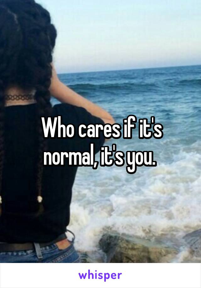 Who cares if it's normal, it's you. 