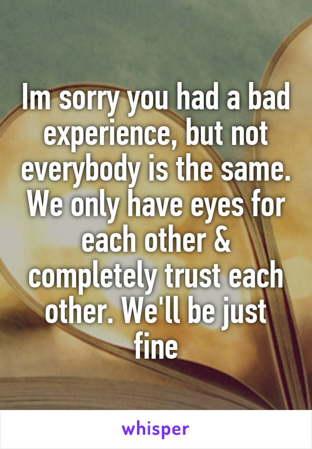 Im sorry you had a bad experience, but not everybody is the same. We only have eyes for each other & completely trust each other. We'll be just fine