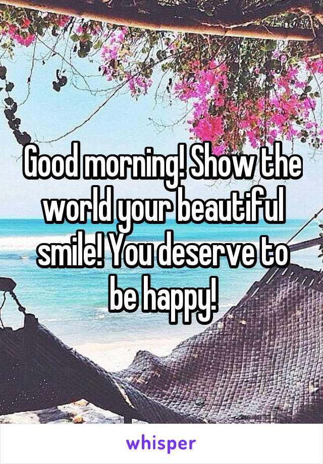 Good morning! Show the world your beautiful smile! You deserve to be happy!