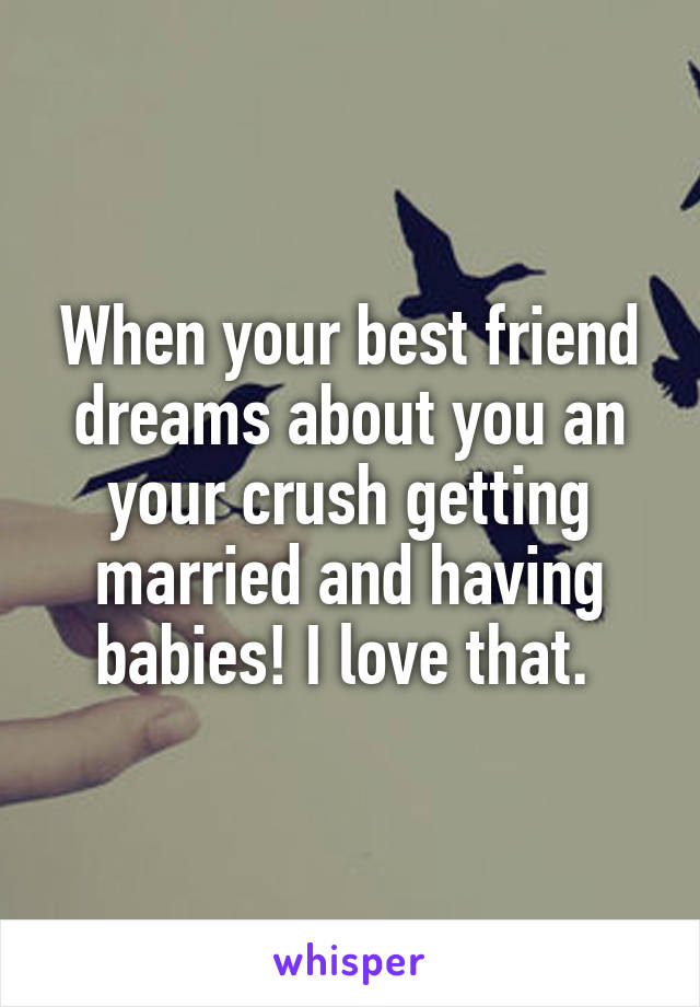 When your best friend dreams about you an your crush getting married and having babies! I love that. 