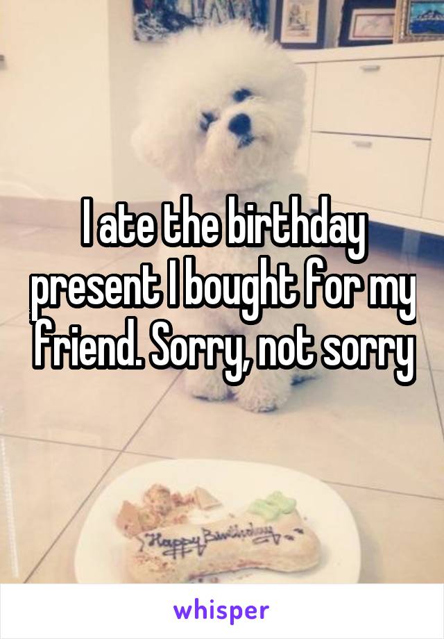 I ate the birthday present I bought for my friend. Sorry, not sorry 