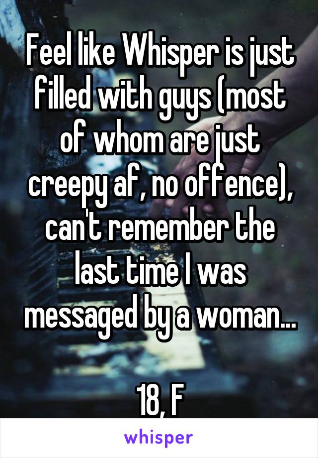 Feel like Whisper is just filled with guys (most of whom are just creepy af, no offence), can't remember the last time I was messaged by a woman...

18, F