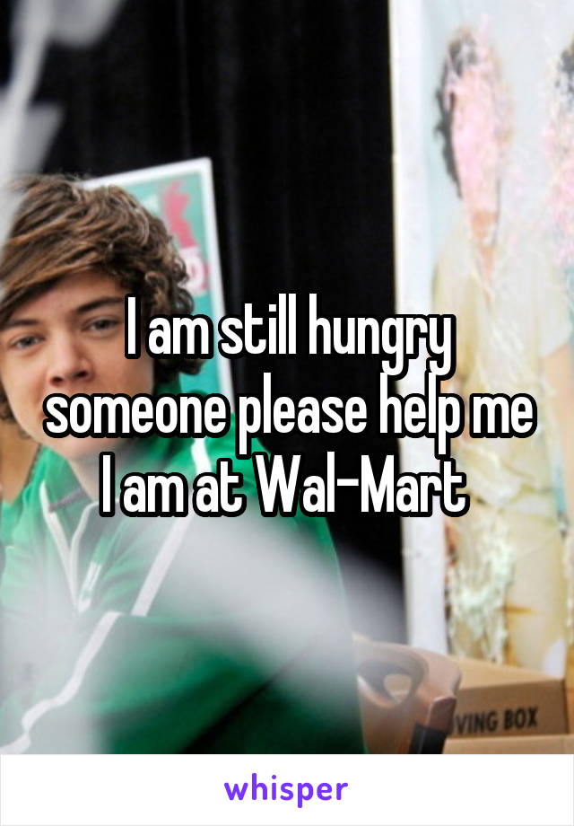 I am still hungry someone please help me I am at Wal-Mart 